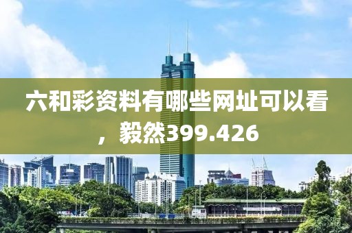 六和彩資料有哪些網(wǎng)址可以看，毅然399.426