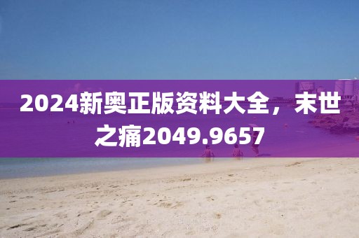 2024新奧正版資料大全，末世之痛2049.9657
