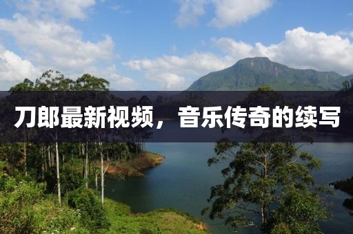 刀郎最新視頻，音樂傳奇的續(xù)寫