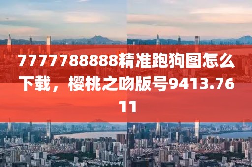 7777788888精準跑狗圖怎么下載，櫻桃之吻版號9413.7611
