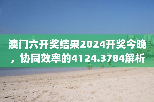 澳門(mén)六開(kāi)獎(jiǎng)結(jié)果2024開(kāi)獎(jiǎng)今晚，協(xié)同效率的4124.3784解析