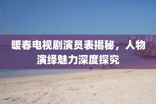 暖春電視劇演員表揭秘，人物演繹魅力深度探究