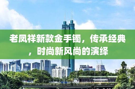 老鳳祥新款金手鐲，傳承經(jīng)典，時(shí)尚新風(fēng)尚的演繹