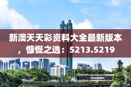 新澳天天彩資料大全最新版本，慷慨之選：5213.5219