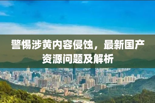 警惕涉黃內容侵蝕，最新國產(chǎn)資源問題及解析