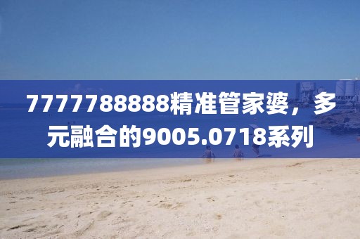 7777788888精準(zhǔn)管家婆，多元融合的9005.0718系列