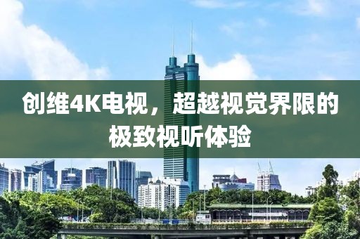 創(chuàng)維4K電視，超越視覺界限的極致視聽體驗