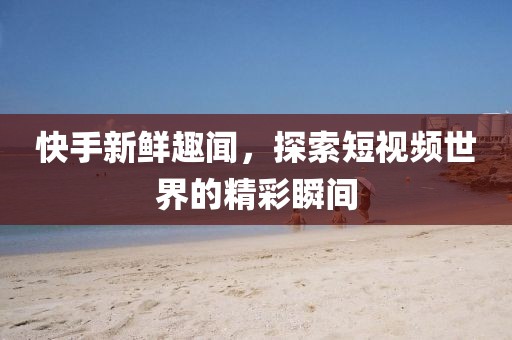 快手新鮮趣聞，探索短視頻世界的精彩瞬間