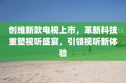 創(chuàng)維新款電視上市，革新科技重塑視聽盛宴，引領(lǐng)視聽新體驗(yàn)