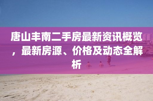 唐山豐南二手房最新資訊概覽，最新房源、價(jià)格及動態(tài)全解析