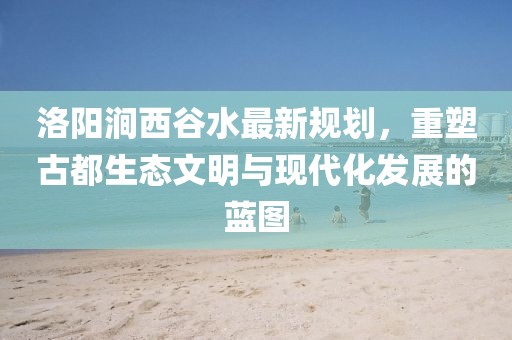洛陽(yáng)澗西谷水最新規(guī)劃，重塑古都生態(tài)文明與現(xiàn)代化發(fā)展的藍(lán)圖
