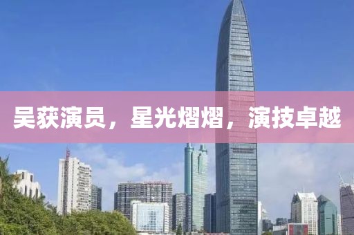 吳獲演員，星光熠熠，演技卓越