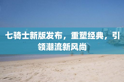 七騎士新版發(fā)布，重塑經(jīng)典，引領(lǐng)潮流新風(fēng)尚