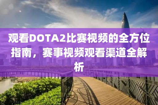 觀看DOTA2比賽視頻的全方位指南，賽事視頻觀看渠道全解析