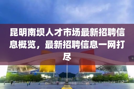 昆明南壩人才市場(chǎng)最新招聘信息概覽，最新招聘信息一網(wǎng)打盡