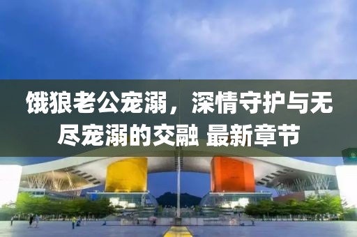 餓狼老公寵溺，深情守護與無盡寵溺的交融 最新章節(jié)