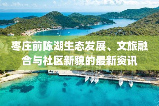 棗莊前陳湖生態(tài)發(fā)展、文旅融合與社區(qū)新貌的最新資訊