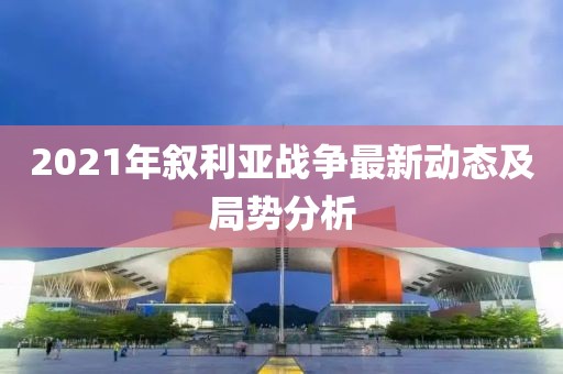2021年敘利亞戰(zhàn)爭最新動態(tài)及局勢分析