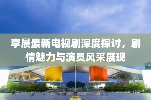 李晨最新電視劇深度探討，劇情魅力與演員風采展現(xiàn)