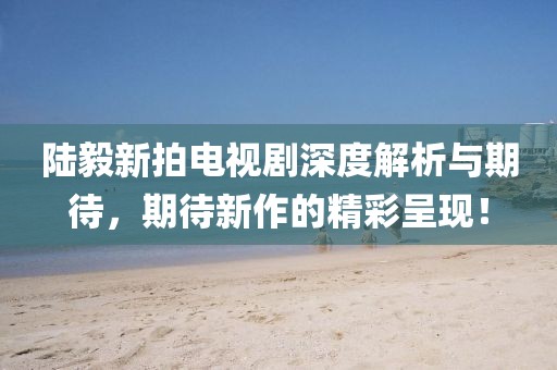 陸毅新拍電視劇深度解析與期待，期待新作的精彩呈現(xiàn)！