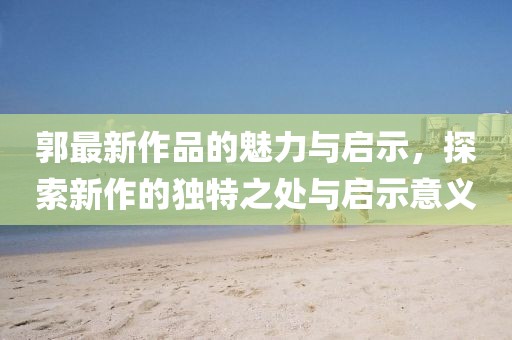郭最新作品的魅力與啟示，探索新作的獨(dú)特之處與啟示意義