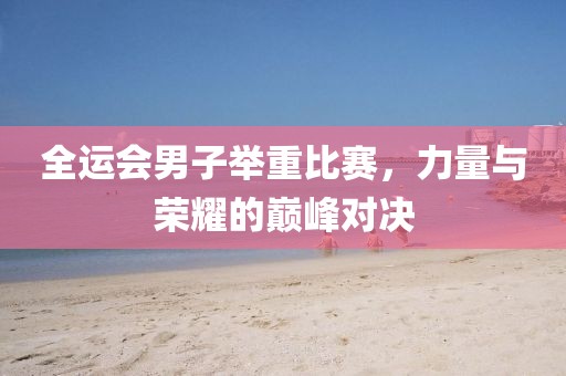 全運(yùn)會(huì)男子舉重比賽，力量與榮耀的巔峰對(duì)決