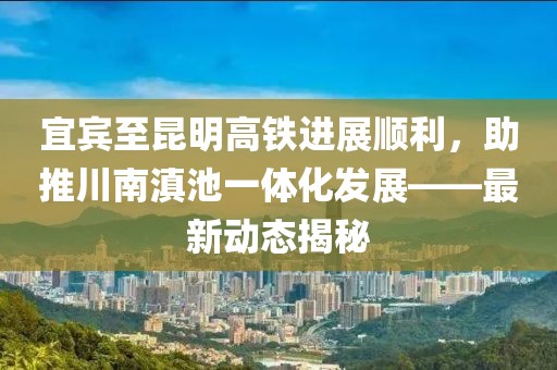 宜賓至昆明高鐵進(jìn)展順利，助推川南滇池一體化發(fā)展——最新動(dòng)態(tài)揭秘