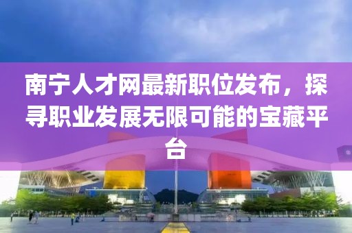 南寧人才網(wǎng)最新職位發(fā)布，探尋職業(yè)發(fā)展無限可能的寶藏平臺(tái)