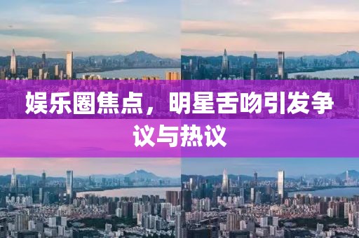 娛樂圈焦點，明星舌吻引發(fā)爭議與熱議