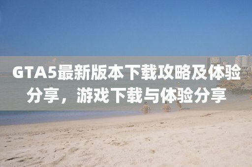 GTA5最新版本下載攻略及體驗分享，游戲下載與體驗分享