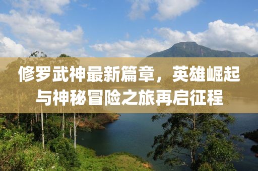 修羅武神最新篇章，英雄崛起與神秘冒險之旅再啟征程