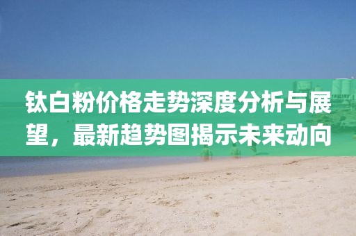 鈦白粉價(jià)格走勢(shì)深度分析與展望，最新趨勢(shì)圖揭示未來動(dòng)向