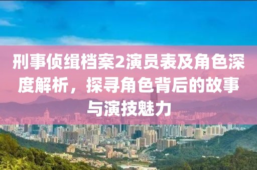 刑事偵緝檔案2演員表及角色深度解析，探尋角色背后的故事與演技魅力