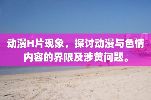 動漫H片現(xiàn)象，探討動漫與色情內(nèi)容的界限及涉黃問題。