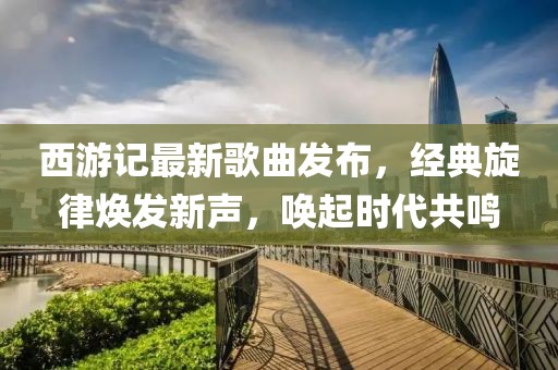 西游記最新歌曲發(fā)布，經(jīng)典旋律煥發(fā)新聲，喚起時(shí)代共鳴