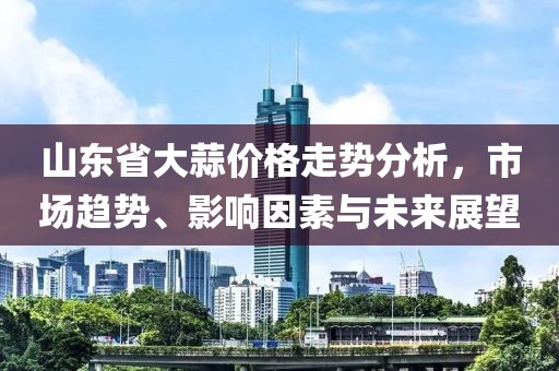 山東省大蒜價(jià)格走勢分析，市場趨勢、影響因素與未來展望