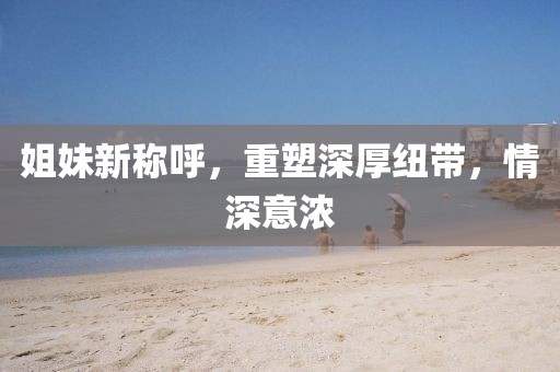 姐妹新稱呼，重塑深厚紐帶，情深意濃