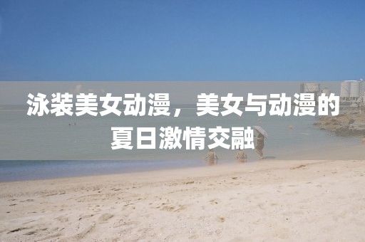泳裝美女動(dòng)漫，美女與動(dòng)漫的夏日激情交融