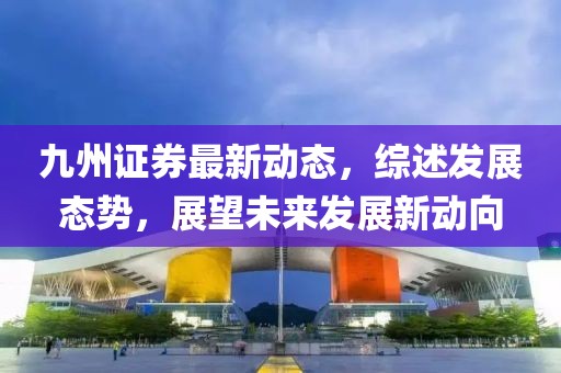 九州證券最新動(dòng)態(tài)，綜述發(fā)展態(tài)勢(shì)，展望未來(lái)發(fā)展新動(dòng)向