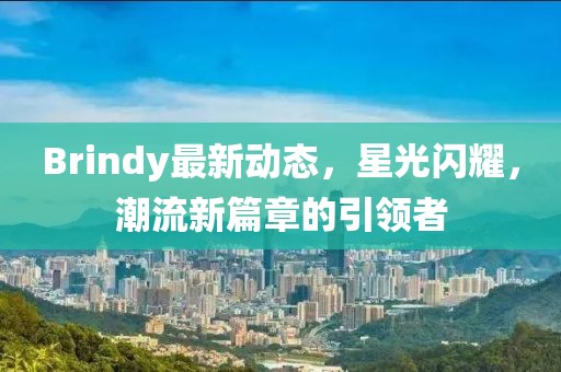 Brindy最新動(dòng)態(tài)，星光閃耀，潮流新篇章的引領(lǐng)者