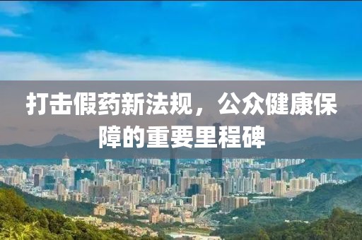 打擊假藥新法規(guī)，公眾健康保障的重要里程碑