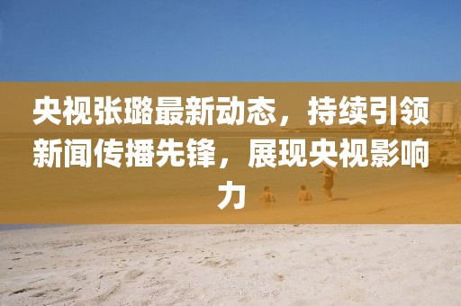 央視張璐最新動(dòng)態(tài)，持續(xù)引領(lǐng)新聞傳播先鋒，展現(xiàn)央視影響力