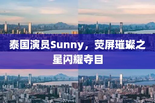 泰國演員Sunny，熒屏璀璨之星閃耀奪目