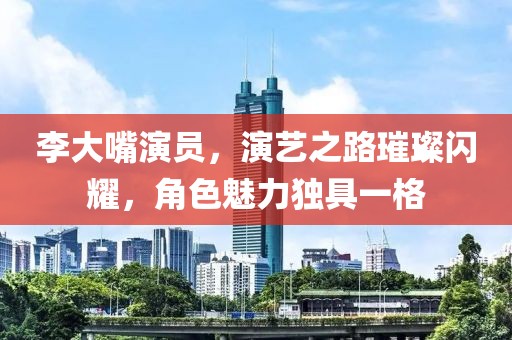 李大嘴演員，演藝之路璀璨閃耀，角色魅力獨(dú)具一格