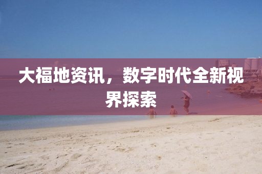 大福地資訊，數(shù)字時(shí)代全新視界探索