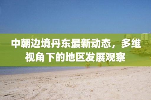 中朝邊境丹東最新動(dòng)態(tài)，多維視角下的地區(qū)發(fā)展觀察