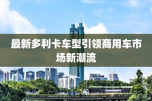 最新多利卡車(chē)型引領(lǐng)商用車(chē)市場(chǎng)新潮流