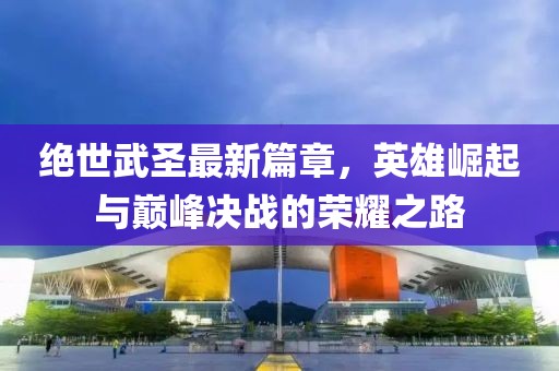 絕世武圣最新篇章，英雄崛起與巔峰決戰(zhàn)的榮耀之路