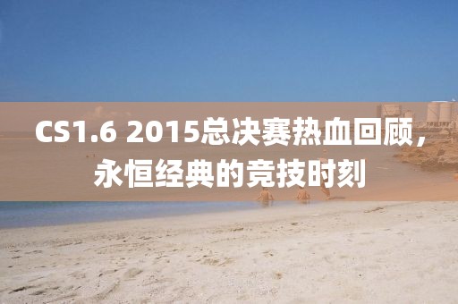 CS1.6 2015總決賽熱血回顧，永恒經典的競技時刻