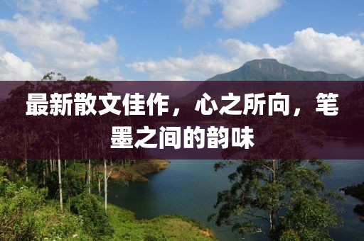 最新散文佳作，心之所向，筆墨之間的韻味